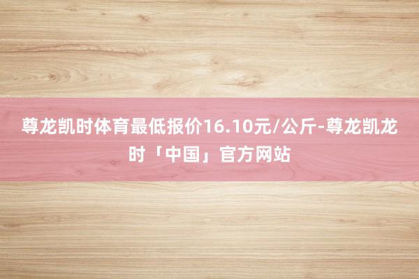 尊龙凯时体育最低报价16.10元/公斤-尊龙凯龙时「中国」官方网站