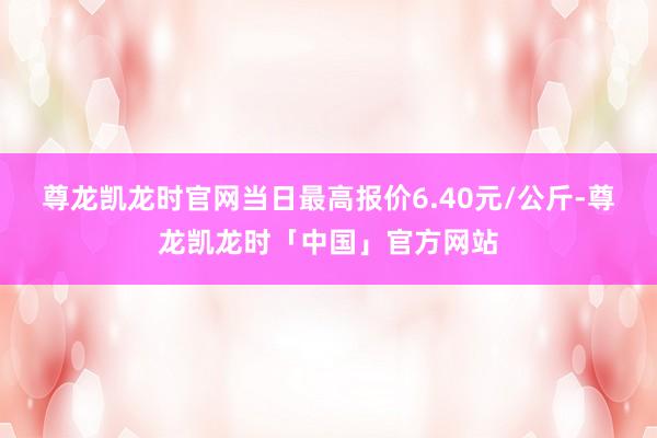 尊龙凯龙时官网当日最高报价6.40元/公斤-尊龙凯龙时「中国」官方网站