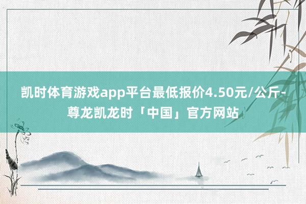 凯时体育游戏app平台最低报价4.50元/公斤-尊龙凯龙时「中国」官方网站