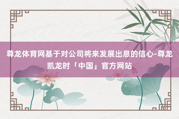 尊龙体育网基于对公司将来发展出息的信心-尊龙凯龙时「中国」官方网站