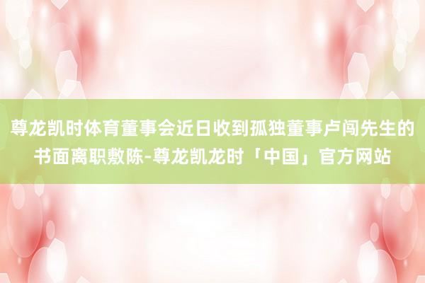 尊龙凯时体育董事会近日收到孤独董事卢闯先生的书面离职敷陈-尊龙凯龙时「中国」官方网站