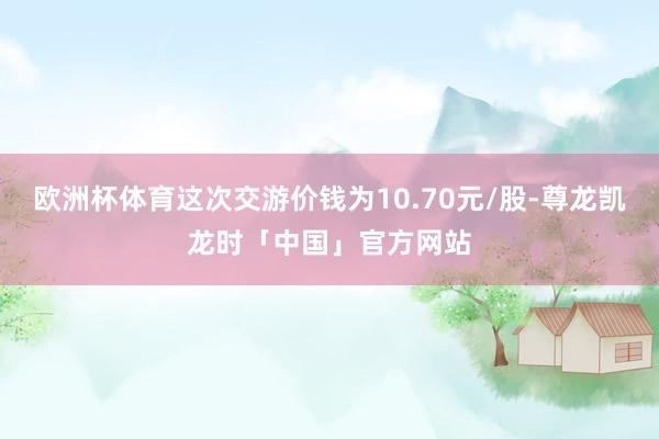 欧洲杯体育这次交游价钱为10.70元/股-尊龙凯龙时「中国」官方网站