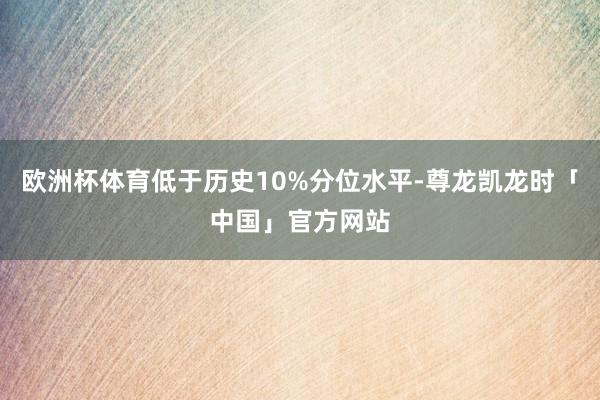 欧洲杯体育低于历史10%分位水平-尊龙凯龙时「中国」官方网站