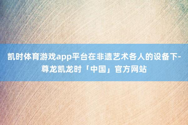 凯时体育游戏app平台在非遗艺术各人的设备下-尊龙凯龙时「中国」官方网站