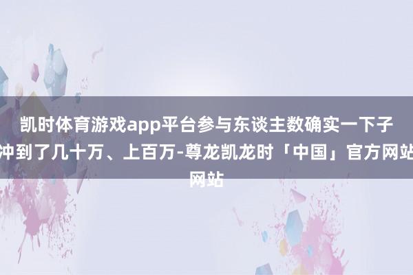 凯时体育游戏app平台参与东谈主数确实一下子冲到了几十万、上百万-尊龙凯龙时「中国」官方网站