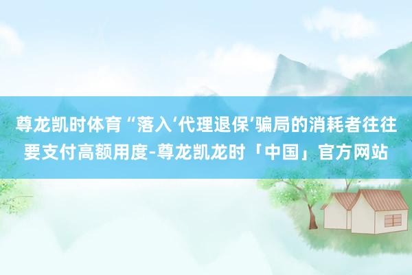 尊龙凯时体育“落入‘代理退保’骗局的消耗者往往要支付高额用度-尊龙凯龙时「中国」官方网站