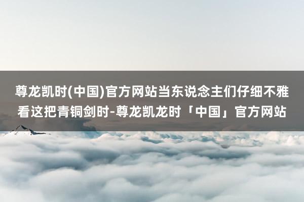 尊龙凯时(中国)官方网站当东说念主们仔细不雅看这把青铜剑时-尊龙凯龙时「中国」官方网站
