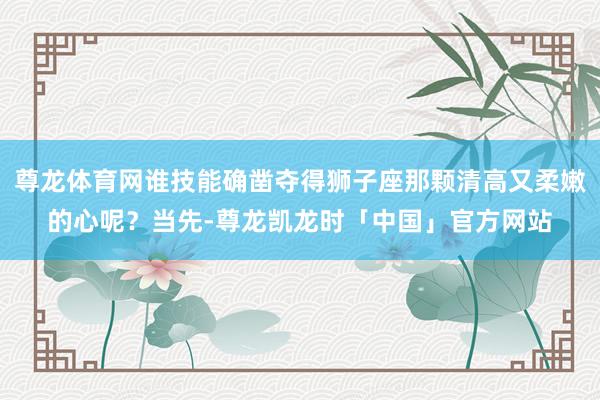 尊龙体育网谁技能确凿夺得狮子座那颗清高又柔嫩的心呢?当先-尊龙凯龙时「中国」官方网站