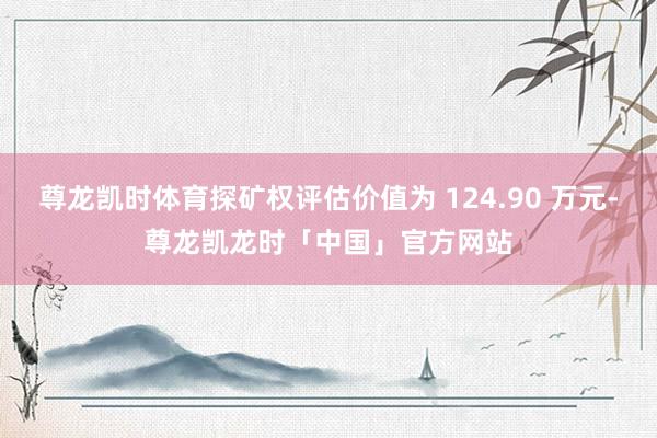 尊龙凯时体育探矿权评估价值为 124.90 万元-尊龙凯龙时「中国」官方网站