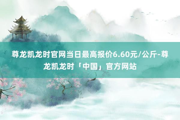 尊龙凯龙时官网当日最高报价6.60元/公斤-尊龙凯龙时「中国」官方网站