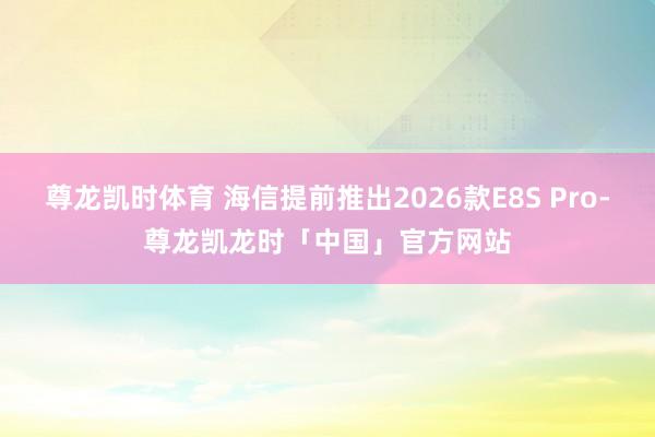 尊龙凯时体育 海信提前推出2026款E8S Pro-尊龙凯龙时「中国」官方网站