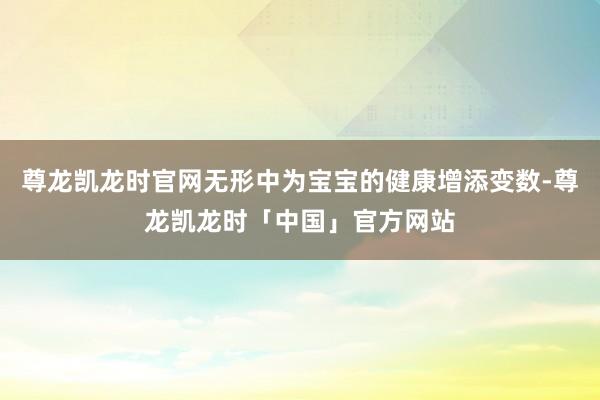尊龙凯龙时官网无形中为宝宝的健康增添变数-尊龙凯龙时「中国」官方网站
