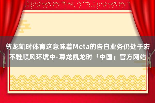 尊龙凯时体育这意味着Meta的告白业务仍处于宏不雅顺风环境中-尊龙凯龙时「中国」官方网站