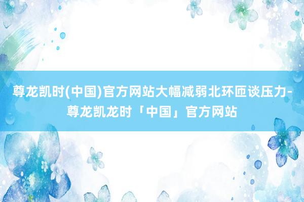 尊龙凯时(中国)官方网站大幅减弱北环匝谈压力-尊龙凯龙时「中国」官方网站