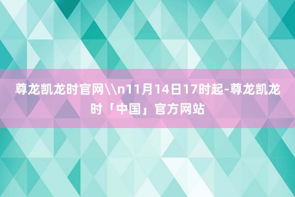 尊龙凯龙时官网\n11月14日17时起-尊龙凯龙时「中国」官方网站
