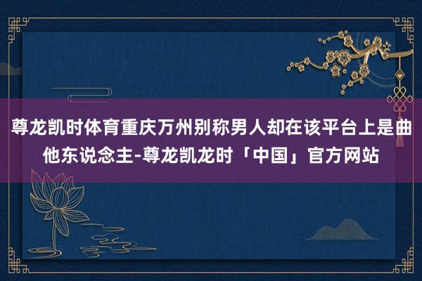 尊龙凯时体育重庆万州别称男人却在该平台上是曲他东说念主-尊龙凯龙时「中国」官方网站