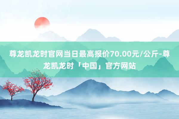 尊龙凯龙时官网当日最高报价70.00元/公斤-尊龙凯龙时「中国」官方网站