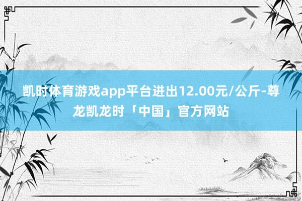 凯时体育游戏app平台进出12.00元/公斤-尊龙凯龙时「中国」官方网站