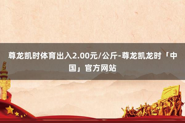 尊龙凯时体育出入2.00元/公斤-尊龙凯龙时「中国」官方网站