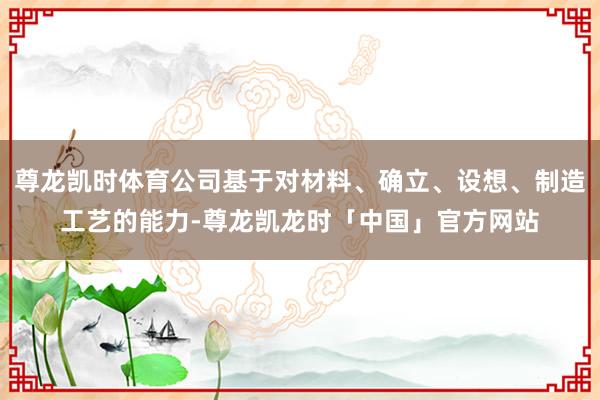 尊龙凯时体育公司基于对材料、确立、设想、制造工艺的能力-尊龙凯龙时「中国」官方网站