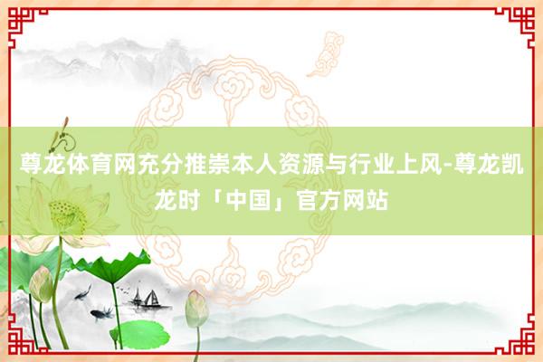 尊龙体育网充分推崇本人资源与行业上风-尊龙凯龙时「中国」官方网站