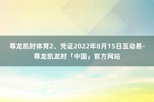 尊龙凯时体育2、凭证2022年8月15日互动易-尊龙凯龙时「中国」官方网站