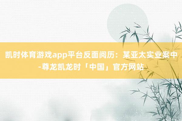 凯时体育游戏app平台反面阅历：某亚太实业案中-尊龙凯龙时「中国」官方网站