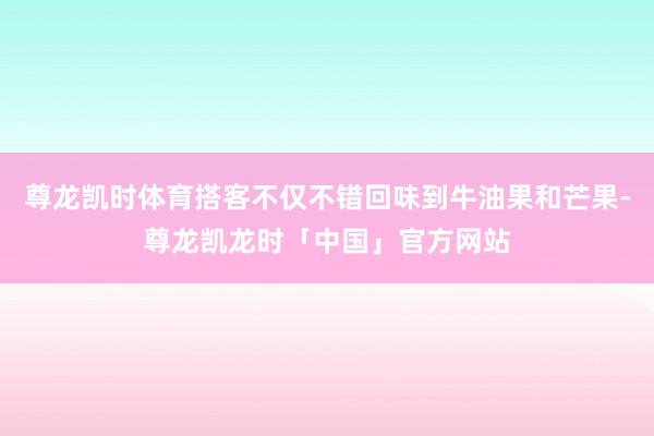 尊龙凯时体育搭客不仅不错回味到牛油果和芒果-尊龙凯龙时「中国」官方网站