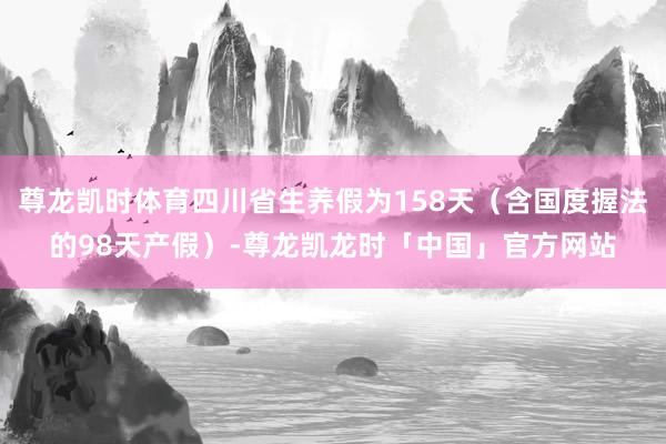 尊龙凯时体育四川省生养假为158天（含国度握法的98天产假）-尊龙凯龙时「中国」官方网站