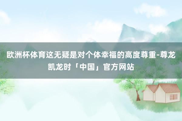 欧洲杯体育这无疑是对个体幸福的高度尊重-尊龙凯龙时「中国」官方网站