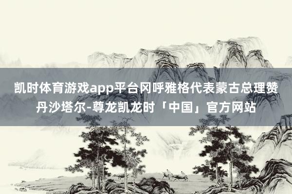 凯时体育游戏app平台冈呼雅格代表蒙古总理赞丹沙塔尔-尊龙凯龙时「中国」官方网站
