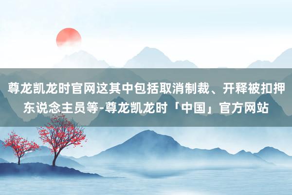 尊龙凯龙时官网这其中包括取消制裁、开释被扣押东说念主员等-尊龙凯龙时「中国」官方网站