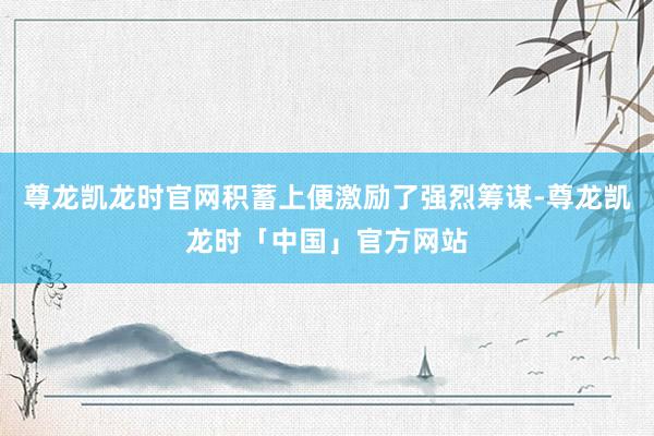 尊龙凯龙时官网积蓄上便激励了强烈筹谋-尊龙凯龙时「中国」官方网站