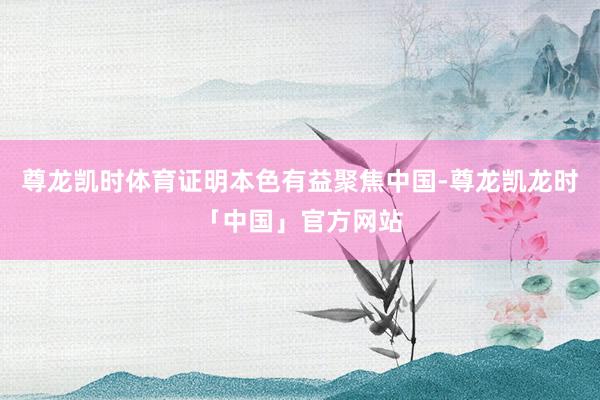 尊龙凯时体育证明本色有益聚焦中国-尊龙凯龙时「中国」官方网站
