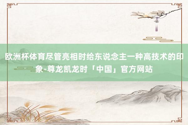 欧洲杯体育尽管亮相时给东说念主一种高技术的印象-尊龙凯龙时「中国」官方网站