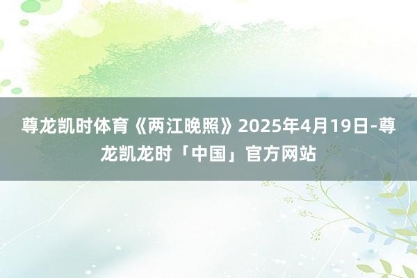 尊龙凯时体育《两江晚照》2025年4月19日-尊龙凯龙时「中国」官方网站
