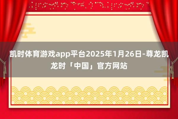 凯时体育游戏app平台2025年1月26日-尊龙凯龙时「中国」官方网站