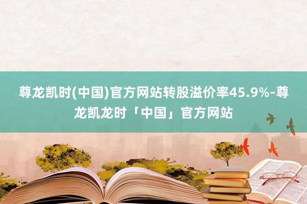 尊龙凯时(中国)官方网站转股溢价率45.9%-尊龙凯龙时「中国」官方网站