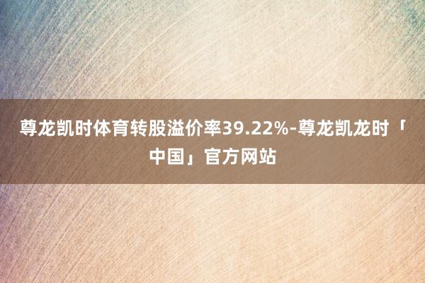 尊龙凯时体育转股溢价率39.22%-尊龙凯龙时「中国」官方网站