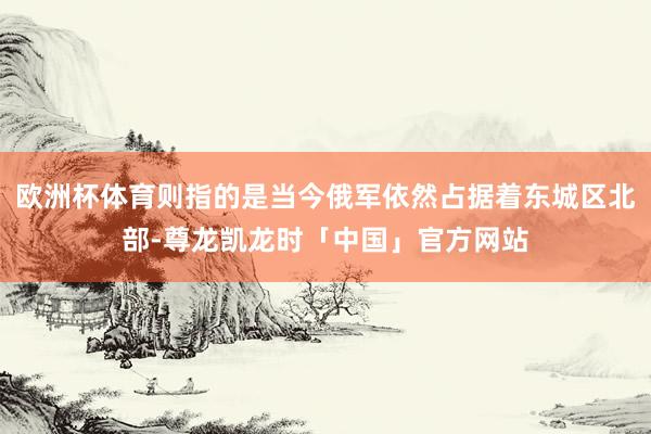 欧洲杯体育则指的是当今俄军依然占据着东城区北部-尊龙凯龙时「中国」官方网站