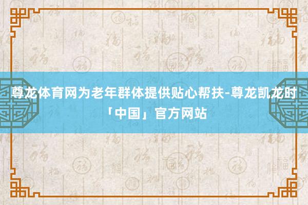 尊龙体育网为老年群体提供贴心帮扶-尊龙凯龙时「中国」官方网站